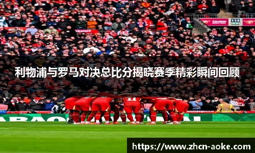 利物浦与罗马对决总比分揭晓赛季精彩瞬间回顾